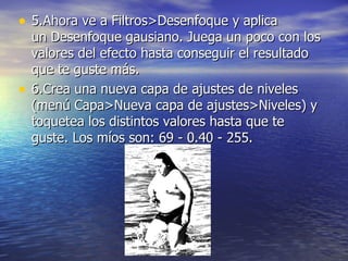 • 5.Ahora ve a Filtros>Desenfoque y aplica
    un Desenfoque gausiano. Juega un poco con los
    valores del efecto hasta conseguir el resultado
    que te guste más.
•   6.Crea una nueva capa de ajustes de niveles
    (menú Capa>Nueva capa de ajustes>Niveles) y
    toquetea los distintos valores hasta que te
    guste. Los míos son: 69 - 0.40 - 255.
 