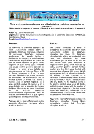 Vol. 18 No. 3 (2014) - 44 -
Efecto en el ecosistema del uso de acaricidas botánicos y químicos en control de las
garrapatas.
Effect on the ecosystem of the use of botanical and chemical acaricides in tick control.
Autor: Ing. Jasiel Pavón-Leyva
Organismo: Centro de Aplicaciones Tecnológicas para el Desarrollo Sostenible (CATEDES),
Guantánamo, Cuba.
E-mail: jasiel@catedes.gtmo.inf.cu
Resumen.
Se corroboró la actividad acaricida del
neem (Azharidacta indica) sobre la
garrapata Boophylus microplus, utilizando
90 garrapatas Boophylus microplus,
recolectadas del ganado bovino y
distribuidas en tres grupos experimentales
cada uno de 30 garrapatas en placas de
petri de forma aleatoria. Un grupo control
negativo, el cual recibió agua corriente,
otro grupo control positivo solución de
Amitraz y el tercer grupo tratado con
solución acuosa de hojas de Neem al 30
%, fueron expuestas a 5 mL de cada
solución. Observándose como parámetro
de efectividad la sobrevivencia de las
mismas durante 24 horas. Se obtuvo 2
muertes para el control negativo, en el
grupo control positivo 26 muertes y en el
grupo tratado con la solución de Extracto
de Neem 19 muertes, en estos dos últimos
no se encontró diferencias
estadísticamente significativas para un
nivel de confianza del 95% lo que significa
que este posee efecto garrapaticida.
Palabras clave: Neem (Azharidacta indica;
garrapata Boophylus microplus; efecto
acaricida; Amitraz.
Abstract.
This paper conducted a study to
corroborate the acaricidal activity of neem
(Azharidacta indica) on Boophylus
microplus tick. Study 90 Boophylus
microplus ticks which were collected from
cattle and distributed into three
experimental groups, each of 30 ticks on
petri dishes were used randomly. A
negative control group, which received tap
water, another positive control Amitraz
solution and the third group treated with
aqueous Neem leaves 30% group. Which
were exposed to 5 mL of each solution for
15 minutes. It was observed as a
parameter of effectiveness thereof survival
over a period of 24 hours. The result was a
total of 2 deaths for the negative control in
the positive control group were 26 deaths
and in the group treated with the solution of
Neem extract 19 deaths in the last two no
statistically significant differences for a
confidence level of 95% which means that
this effect was found has ticks.
Keywords: Neem (Azharidacta indica); tick
Boophylus microplus; Amitraz Neem
(Azharidacta indica); tick Boophylus
microplus; acaricide.
 