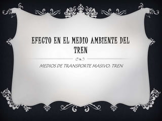EFECTO EN EL MEDIO AMBIENTE DEL
TREN
MEDIOS DE TRANSPORTE MASIVO: TREN
 