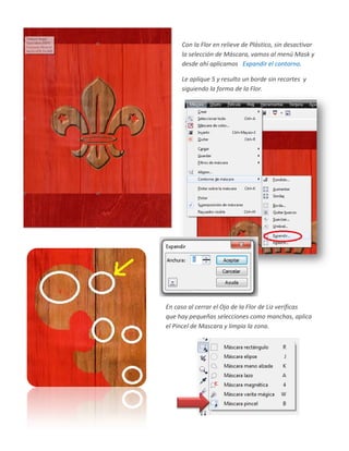 Con la Flor en relieve de Plástico, sin desactivar
     la selección de Máscara, vamos al menú Mask y
     desde ahí aplicamos Expandir el contorno.

     Le aplique 5 y resulto un borde sin recortes y
     siguiendo la forma de la Flor.




En caso al cerrar el Ojo de la Flor de Liz verificas
que hay pequeñas selecciones como manchas, aplica
el Pincel de Mascara y limpia la zona.
 