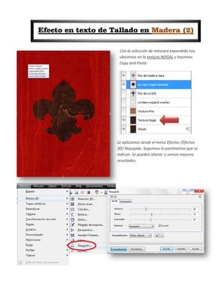 Efecto en texto de Tallado en Madera (2)

                     Con la selección de máscara expandida nos
                     ubicamos en la textura NOGAL y hacemos
                     Copy and Paste.




                    Le aplicamos desde el menú Efectos /Efectos
                    3D/ Repujado. Seguimos lo parámetros que se
                    indican. Se pueden alterar si vemos mejores
                    resultados.
 