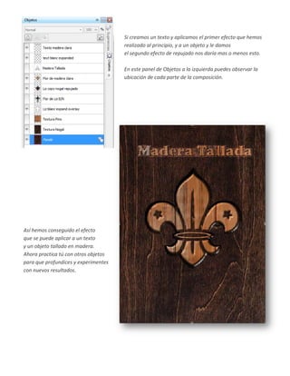 Si creamos un texto y aplicamos el primer efecto que hemos
                                      realizado al principio, y a un objeto y le damos
                                      el segundo efecto de repujado nos daría mas o menos esto.

                                      En este panel de Objetos a la izquierda puedes observar la
                                      ubicación de cada parte de la composición.




Así hemos conseguido el efecto
que se puede aplicar a un texto
y un objeto tallado en madera.
Ahora practica tú con otros objetos
para que profundices y experimentes
con nuevos resultados.
 