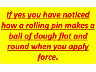 If yes you have noticed
how a rolling pin makes a
ball of dough flat and
round when you apply
force.
 