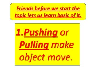 Friends before we start the
topic lets us learn basic of it.
1.Pushing or
Pulling make
object move.
 