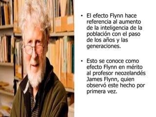 • El efecto Flynn hace
referencia al aumento
de la inteligencia de la
población con el paso
de los años y las
generaciones.
• Esto se conoce como
efecto Flynn en mérito
al profesor neozelandés
James Flynn, quien
observó este hecho por
primera vez.
 