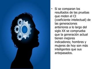 • Si se comparan los
resultados de las pruebas
que miden el CI
(coeficiente intelectual) de
las generaciones
anteriores a lo largo del
siglo XX se comprueba
que la generación actual
tienen mejores
indicadores; hombres y
mujeres de hoy son más
inteligentes que sus
antepasados.
 