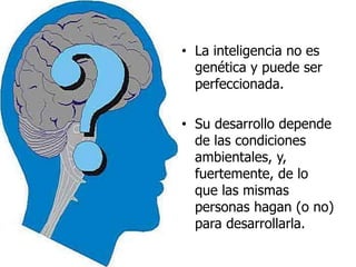 • La inteligencia no es
genética y puede ser
perfeccionada.
• Su desarrollo depende
de las condiciones
ambientales, y,
fuertemente, de lo
que las mismas
personas hagan (o no)
para desarrollarla.
 