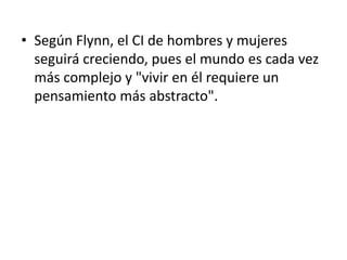 • Según Flynn, el CI de hombres y mujeres
seguirá creciendo, pues el mundo es cada vez
más complejo y "vivir en él requiere un
pensamiento más abstracto".
 
