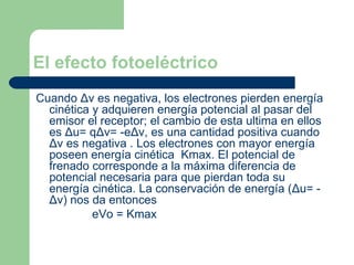 El efecto fotoeléctrico Cuando  Δ v es negativa, los electrones pierden energía cinética y adquieren energía potencial al pasar del emisor el receptor; el cambio de esta ultima en ellos es  Δ u= q Δ v= -e Δ v, es una cantidad positiva cuando  Δ v es negativa . Los electrones con mayor energía poseen energía cinética  Kmax. El potencial de frenado corresponde a la máxima diferencia de potencial necesaria para que pierdan toda su energía cinética. La conservación de energía ( Δ u= -  Δ v) nos da entonces eVo =  Kmax 