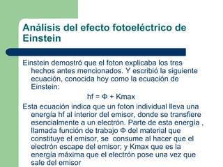 Análisis del efecto fotoeléctrico de Einstein Einstein demostró que el foton explicaba los tres hechos antes mencionados. Y escribió la siguiente ecuación, conocida hoy como la ecuación de Einstein: hf =  Ф  +  Kmax Esta ecuación indica que un foton individual lleva una energía hf al interior del emisor, donde se transfiere esencialmente a un electrón. Parte de esta energía , llamada función de trabajo  Ф  del material que constituye el emisor, se  consume al hacer que el electrón escape del emisor; y  Kmax que es la energía máxima que el electrón pose una vez que sale del emisor 