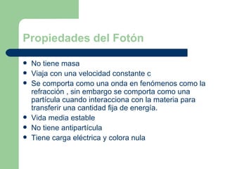 Propiedades del Fotón No tiene masa Viaja con una velocidad constante c Se comporta como una onda en fenómenos como la refracción , sin embargo se comporta como una partícula cuando interacciona con la materia para transferir una cantidad fija de energía. Vida media estable No tiene antipartícula Tiene carga eléctrica y colora nula 