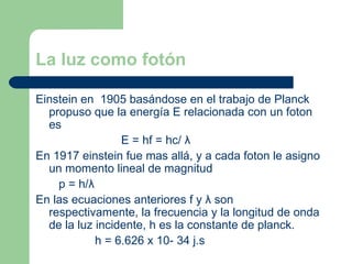 La luz como fotón Einstein en  1905 basándose en el trabajo de Planck propuso que la energía E relacionada con un foton es  E = hf = hc/  λ En 1917 einstein fue mas allá, y a cada foton le asigno un momento lineal de magnitud p = h/ λ En las ecuaciones anteriores f y  λ  son respectivamente, la frecuencia y la longitud de onda de la luz incidente, h es la constante de planck. h = 6.626 x 10- 34 j.s 