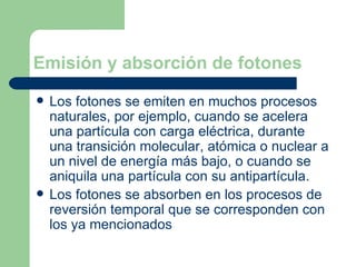 Emisión y absorción de fotones Los fotones se emiten en muchos procesos naturales, por ejemplo, cuando se acelera una partícula con carga eléctrica, durante una transición molecular, atómica o nuclear a un nivel de energía más bajo, o cuando se  aniquila una partícula con su antipartícula . Los fotones se absorben en los procesos de  reversión temporal  que se corresponden con los ya mencionados  