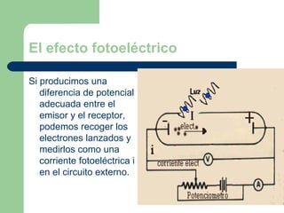 El efecto fotoeléctrico Si producimos una diferencia de potencial adecuada entre el emisor y el receptor, podemos recoger los electrones lanzados y medirlos como una corriente fotoeléctrica i en el circuito externo. 