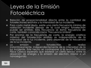  Relación de proporcionalidad directa entre la cantidad de
  fotoelectrones emitidos y la intensidad de luz incidente.
 Para cada metal dado, existe una cierta frecuencia mínima de
  radiación incidente debajo de la cual ningún fotoelectrón
  puede ser emitido. Esta frecuencia se llama frecuencia de
  corte, también conocida como "Frecuencia Umbral".
 Por encima de la frecuencia de corte, la energía cinética
  máxima del fotoelectrón emitido es independiente de la
  intensidad de la luz incidente, pero depende de la frecuencia
  de la luz incidente.
 La       emisión       del       fotoelectrón       se    realiza
  instantáneamente, independientemente de la intensidad de la
  luz incidente. Este hecho se contrapone a la teoría Clásica:la
  Física Clásica esperaría que existiese un cierto retraso entre la
  absorción de energía y la emisión del electrón, inferior a un
  nanosegundo.
 