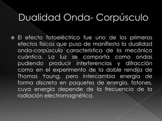    El efecto fotoeléctrico fue uno de los primeros
    efectos físicos que puso de manifiesto la dualidad
    onda-corpúsculo característica de la mecánica
    cuántica. La luz se comporta como ondas
    pudiendo producir interferencias y difracción
    como en el experimento de la doble rendija de
    Thomas Young, pero intercambia energía de
    forma discreta en paquetes de energía, fotones,
    cuya energía depende de la frecuencia de la
    radiación electromagnética.
 