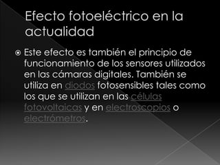    Este efecto es también el principio de
    funcionamiento de los sensores utilizados
    en las cámaras digitales. También se
    utiliza en diodos fotosensibles tales como
    los que se utilizan en las células
    fotovoltaicas y en electroscopios o
    electrómetros.
 