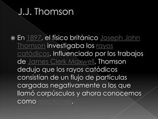    En 1897, el físico británico Joseph John
    Thomson investigaba los rayos
    catódicos. Influenciado por los trabajos
    de James Clerk Maxwell, Thomson
    dedujo que los rayos catódicos
    consistían de un flujo de partículas
    cargadas negativamente a los que
    llamó corpúsculos y ahora conocemos
    como electrones.
 