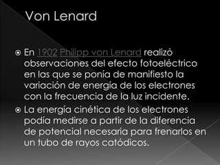  En 1902 Philipp von Lenard realizó
  observaciones del efecto fotoeléctrico
  en las que se ponía de manifiesto la
  variación de energía de los electrones
  con la frecuencia de la luz incidente.
 La energía cinética de los electrones
  podía medirse a partir de la diferencia
  de potencial necesaria para frenarlos en
  un tubo de rayos catódicos.
 