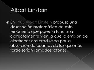    En 1905 Albert Einstein propuso una
    descripción matemática de este
    fenómeno que parecía funcionar
    correctamente y en la que la emisión de
    electrones era producida por la
    absorción de cuantos de luz que más
    tarde serían llamados fotones.
 