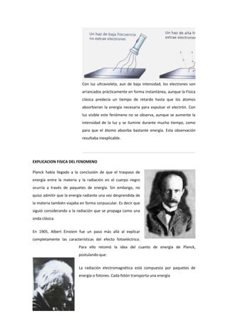 Con luz ultravioleta, aun de baja intensidad, los electrones son
                            arrancados prácticamente en forma instantánea, aunque la Física
                            clásica predecía un tiempo de retardo hasta que los átomos
                            absorbieran la energía necesaria para expulsar el electrón. Con
                            luz visible este fenómeno no se observa, aunque se aumente la
                            intensidad de la luz y se ilumine durante mucho tiempo, como
                            para que el átomo absorba bastante energía. Esta observación
                            resultaba inexplicable.




EXPLICACION FISICA DEL FENOMENO

Planck había llegado a la conclusión de que el traspaso de
energía entre la materia y la radiación en el cuerpo negro
ocurría a través de paquetes de energía. Sin embargo, no
quiso admitir que la energía radiante una vez desprendida de
la materia también viajaba en forma corpuscular. Es decir que
siguió considerando a la radiación que se propaga como una
onda clásica.


En 1905, Albert Einstein fue un paso más allá al explicar
completamente las características del efecto fotoeléctrico.
                          Para ello retomó la idea del cuanto de energía de Planck,
                          postulando que:


                          La radiación electromagnética está compuesta por paquetes de
                          energía o fotones. Cada fotón transporta una energía
 