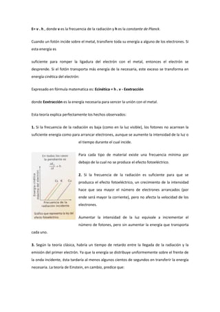 E= v . h , donde v es la frecuencia de la radiación y h es la constante de Planck.


Cuando un fotón incide sobre el metal, transfiere toda su energía a alguno de los electrones. Si
esta energía es


suficiente para romper la ligadura del electrón con el metal, entonces el electrón se
desprende. Si el fotón transporta más energía de la necesaria, este exceso se transforma en
energía cinética del electrón:


Expresado en fórmula matematica es: Ecinética = h . v - Eextracción


donde Eextracción es la energía necesaria para vencer la unión con el metal.


Esta teoría explica perfectamente los hechos observados:


1. Si la frecuencia de la radiación es baja (como en la luz visible), los fotones no acarrean la
suficiente energía como para arrancar electrones, aunque se aumente la intensidad de la luz o
                             el tiempo durante el cual incide.


                             Para cada tipo de material existe una frecuencia mínima por
                             debajo de la cual no se produce el efecto fotoeléctrico.


                             2. Si la frecuencia de la radiación es suficiente para que se
                             produzca el efecto fotoeléctrico, un crecimiento de la intensidad
                             hace que sea mayor el número de electrones arrancados (por
                             ende será mayor la corriente), pero no afecta la velocidad de los
                             electrones.


                             Aumentar la intensidad de la luz equivale a incrementar el
                             número de fotones, pero sin aumentar la energía que transporta
cada uno.


3. Según la teoría clásica, habría un tiempo de retardo entre la llegada de la radiación y la
emisión del primer electrón. Ya que la energía se distribuye uniformemente sobre el frente de
la onda incidente, ésta tardaría al menos algunos cientos de segundos en transferir la energía
necesaria. La teoría de Einstein, en cambio, predice que:
 