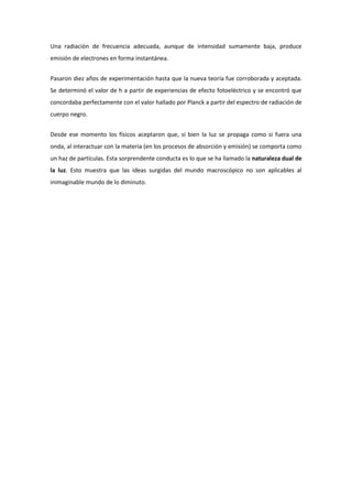 Una radiación de frecuencia adecuada, aunque de intensidad sumamente baja, produce
emisión de electrones en forma instantánea.


Pasaron diez años de experimentación hasta que la nueva teoría fue corroborada y aceptada.
Se determinó el valor de h a partir de experiencias de efecto fotoeléctrico y se encontró que
concordaba perfectamente con el valor hallado por Planck a partir del espectro de radiación de
cuerpo negro.


Desde ese momento los físicos aceptaron que, si bien la luz se propaga como si fuera una
onda, al interactuar con la materia (en los procesos de absorción y emisión) se comporta como
un haz de partículas. Esta sorprendente conducta es lo que se ha llamado la naturaleza dual de
la luz. Esto muestra que las ideas surgidas del mundo macroscópico no son aplicables al
inimaginable mundo de lo diminuto.
 