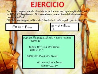 Sobre una superficie de aluminio se incide una luz cuya longitud de onda
es 2000 A°(Angstrom) . Si para extraer un electrón del aluminio se
requiere 4,2 eV.
¿Cuál es la energía cinética de fotoelectrón más rápido que se emite?
E= ∅ + Ekmax
hc = ∅ + Ekmax
(4,14 10−15
x eV)(3 x 108
m/s) = 4,2 eV + Ekmax
2000 x 10
12,42 x 10−7
= 4,2 eV + Ekmax
2000 x 10−10
0,00621 X 103=4,2 eV + Ekmax
6,21 eV = 4,2 eV + Ekmax
Ekmax = 2,01 eV
 
