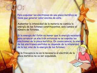 Para expulsar los electrones de una placa metálica se
tiene que generar calor encima de este.
Aumentar la intensidad de la materia no cambia la
energía de los fotones constituyentes, solo cambia el
número de fotones.
Si la energía del fotón es menor que la energía necesaria
para arrancar un electrón entonces no se expulsa los
electrones de la placa metálica. En consecuencia, la energía
de los electrones emitidos no depende de la intensidad
de la luz, sino de la energía de los fotones.
Si la frecuencia no es la necesaria el electrón de la
placa metálica no va ser expulsado.
 