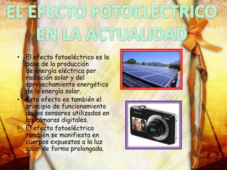 • El efecto fotoeléctrico es la
base de la producción
de energía eléctrica por
radiación solar y del
aprovechamiento energético
de la energía solar.
• Este efecto es también el
principio de funcionamiento
de los sensores utilizados en
las cámaras digitales.
• El efecto fotoeléctrico
también se manifiesta en
cuerpos expuestos a la luz
solar de forma prolongada.
 