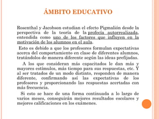 ÁMBITO EDUCATIVO

Rosenthal y Jacobson estudian el efecto Pigmalión desde la
perspectiva de la teoría de la profecía autorrealizada,
entendida como uno de los factores que influyen en la
motivación de los alumnos en el aula.
 Esto es debido a que los profesores formulan expectativas
acerca del comportamiento en clase de diferentes alumnos,
tratándolos de manera diferente según las ideas prefijadas.
   A los que consideran más capacitados le dan más y
mayores estímulos, más tiempo para sus respuestas, etc. Y
al ser tratados de un modo distinto, responden de manera
diferente, confirmando así las expectativas de los
profesores y proporcionando las respuestas acertadas con
más frecuencia.
  Si esto se hace de una forma continuada a lo largo de
varios meses, conseguirán mejores resultados escolares y
mejores calificaciones en los exámenes.
 
