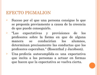 EFECTO PIGMALION
   Suceso por el que una persona consigue lo que
    se proponía previamente a causa de la creencia
    de que puede conseguirlo.
   "Las expectativas y previsiones de los
    profesores sobre la forma en que de alguna
    manera     se    conducirían    los   alumnos,
    determinan precisamente las conductas que los
    profesores esperaban." (Rosenthal y Jacobson).
   Una profecía autocumplida es una expectativa
    que incita a las personas a actuar en formas
    que hacen que la expectativa se vuelva cierta.
 