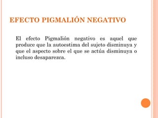 EFECTO PIGMALIÓN NEGATIVO

 El efecto Pigmalión negativo es aquel que
 produce que la autoestima del sujeto disminuya y
 que el aspecto sobre el que se actúa disminuya o
 incluso desaparezca.
 