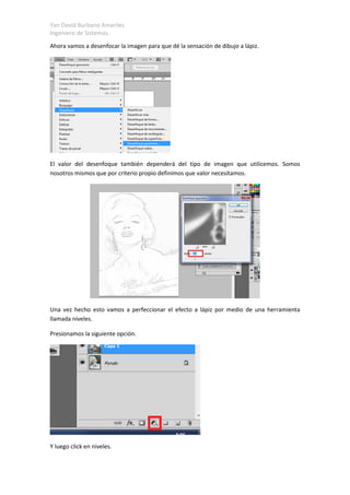 Yan David Burbano Amariles
Ingeniero de Sistemas.
Ahora vamos a desenfocar la imagen para que dé la sensación de dibujo a lápiz.
El valor del desenfoque también dependerá del tipo de imagen que utilicemos. Somos
nosotros mismos que por criterio propio definimos que valor necesitamos.
Una vez hecho esto vamos a perfeccionar el efecto a lápiz por medio de una herramienta
llamada niveles.
Presionamos la siguiente opción.
Y luego click en niveles.
 
