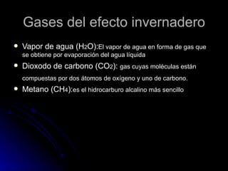 Gases del efecto invernadero Vapor de agua (H 2 O): El vapor de agua en forma de gas que se obtiene por evaporación del agua líquida Dioxodo de carbono (CO 2 ): gas cuyas moléculas están compuestas por dos átomos de oxígeno y uno de carbono. Metano (CH 4 ): es el hidrocarburo alcalino más sencillo
