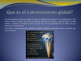 El calentamiento global es cuando la tierra se calienta (el aumento de la temperatura). Esto
ocurre cuando los gases de efecto invernadero (dióxido de carbono, vapor de agua, el óxido
nitroso y metano) a atrapar el calor y la luz del sol en la atmósfera de la Tierra, lo que
aumenta la temperatura
Esto daña a muchas personas, animales y plantas. Muchos no pueden tomar el cambio, por
lo que mueren.
 