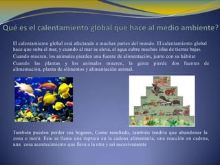 El calentamiento global está afectando a muchas partes del mundo. El calentamiento global
hace que suba el mar, y cuando el mar se eleva, el agua cubre muchas islas de tierras bajas.
Cuando mueren, los animales pierden una fuente de alimentación, junto con su hábitat
Cuando las plantas y los animales mueren, la gente pierde dos fuentes de
alimentación, planta de alimentos y alimentación animal.
También pueden perder sus hogares, Como resultado, también tendría que abandonar la
zona o morir. Esto se llama una ruptura en la cadena alimentaria, una reacción en cadena,
una cosa acontecimiento que lleva a la otra y así sucesivamente
 