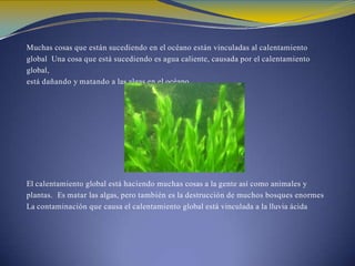 Muchas cosas que están sucediendo en el océano están vinculadas al calentamiento
global Una cosa que está sucediendo es agua caliente, causada por el calentamiento
global,
está dañando y matando a las algas en el océano.
El calentamiento global está haciendo muchas cosas a la gente así como animales y
plantas. Es matar las algas, pero también es la destrucción de muchos bosques enormes
La contaminación que causa el calentamiento global está vinculada a la lluvia ácida
 