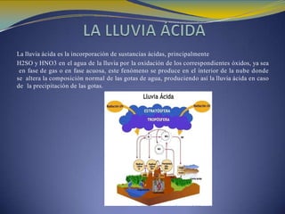 La lluvia ácida es la incorporación de sustancias ácidas, principalmente
H2SO y HNO3 en el agua de la lluvia por la oxidación de los correspondientes óxidos, ya sea
en fase de gas o en fase acuosa, este fenómeno se produce en el interior de la nube donde
se altera la composición normal de las gotas de agua, produciendo así la lluvia ácida en caso
de la precipitación de las gotas.
 