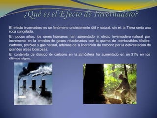 El efecto invernadero es un fenómeno originalmente útil y natural, sin él, la Tierra seria una
roca congelada.
En pocos años, los seres humanos han aumentado el efecto invernadero natural por
incremento en la emisión de gases relacionados con la quema de combustibles fósiles:
carbono, petróleo y gas natural, además de la liberación de carbono por la deforestación de
grandes áreas boscosas.
El contenido de dióxido de carbono en la atmósfera ha aumentado en un 31% en los
últimos siglos.
 