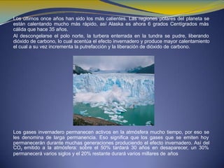 Los últimos once años han sido los más calientes. Las regiones polares del planeta se
están calentando mucho más rápido, así Alaska es ahora 6 grados Centígrados más
cálida que hace 35 años.
Al descongelarse el polo norte, la turbera enterrada en la tundra se pudre, liberando
dióxido de carbono, lo cual acentúa el efecto invernadero y produce mayor calentamiento
el cual a su vez incrementa la putrefacción y la liberación de dióxido de carbono.
Los gases invernadero permanecen activos en la atmósfera mucho tiempo, por eso se
les denomina de larga permanencia. Eso significa que los gases que se emiten hoy
permanecerán durante muchas generaciones produciendo el efecto invernadero. Así del
CO2 emitido a la atmósfera: sobre el 50% tardará 30 años en desaparecer, un 30%
permanecerá varios siglos y el 20% restante durará varios millares de años
 