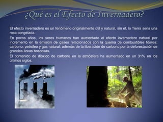 ¿Qué es el Efecto de Invernadero?El efecto invernadero es un fenómeno originalmente útil y natural, sin él, la Tierra seria una roca congelada. En pocos años, los seres humanos han aumentado el efecto invernadero natural por incremento en la emisión de gases relacionados con la quema de combustibles fósiles: carbono, petróleo y gas natural, además de la liberación de carbono por la deforestación de grandes áreas boscosas.El contenido de dióxido de carbono en la atmósfera ha aumentado en un 31% en los últimos siglos.