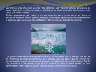 Los últimos once años han sido los más calientes. Las regiones polares del planeta se están calentando mucho más rápido, así Alaska es ahora 6 grados Centígrados  más cálida que hace 35 años.Al descongelarse el polo norte, la turbera enterrada en la tundra se pudre, liberando dióxido de carbono, lo cual acentúa el efecto invernadero y produce mayor calentamiento el cual a su vez incrementa la putrefacción y la liberación de dióxido de carbono.Los gases invernadero permanecen activos en la atmósfera mucho tiempo, por eso se les denomina de larga permanencia. Eso significa que los gases que se emiten hoy permanecerán durante muchas generaciones produciendo el efecto invernadero. Así del CO2 emitido a la atmósfera: sobre el 50% tardará 30 años en desaparecer, un 30% permanecerá varios siglos y el 20% restante durará varios millares de años 