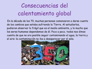 Consecuencias del calentamiento global En la década de los 70, muchas personas comenzaron a darse cuenta de los cambios que estaba sufriendo la Tierra. Al estudiarlos, pudieron observar lo frágil que es el medio ambiente, y lo mucho que los seres humanos dependemos de él. Poco a poco, todos nos dimos cuenta de que no era posible seguir contaminando el agua, la tierra y el aire: la contaminación no iba a desaparecer por sí sola.  
