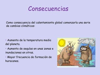 Consecuencias  Aumento de la temperatura media del planeta. Aumento de sequías en unas zonas e inundaciones en otras. Mayor frecuencia de formación de huracanes. Como consecuencia del calentamiento global comenzaría una serie de cambios climáticos: 