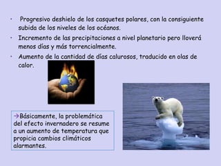 Progresivo deshielo de los casquetes polares, con la consiguiente subida de los niveles de los océanos. Incremento de las precipitaciones a nivel planetario pero lloverá menos días y más torrencialmente. Aumento de la cantidad de días calurosos, traducido en olas de calor.  Básicamente, la problemática del efecto invernadero se resume a un aumento de temperatura que propicia cambios climáticos alarmantes. 