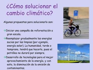 Algunas propuestas para solucionarlo son:  Iniciar una campaña de reforestación a gran escala.  Reemplazar gradualmente las energías sucias por las limpias (por ejemplo, energía solar). La humanidad, tarde o temprano, tendrá que hacerlo, pues el petróleo no durará por siempre.  Desarrollo de tecnologías para el mejor aprovechamiento de la energía, y con esto, la disminución de la emisión de contaminantes. ¿Cómo solucionar el cambio climático? 