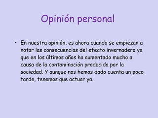 Opinión personal En nuestra opinión, es ahora cuando se empiezan a notar las consecuencias del efecto invernadero ya que en los últimos años ha aumentado mucho a causa de la contaminación producida por la sociedad. Y aunque nos hemos dado cuenta un poco tarde, tenemos que actuar ya. 