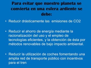Para evitar que nuestro planeta se convierta en una esfera ardiente se debe:Reducir drásticamente las  emisiones de CO2Reducir el ahorro de energía mediante la racionalización del uso y el empleo de tecnologías eficientes, y la obtención de ésta por métodos renovables de bajo impacto ambiental.Reducir la utilización de coches fomentando una amplia red de transporte público con incentivos para el tren