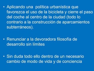 Aplicando una  política urbanística que favorezca el uso de la bicicleta y cierre el paso del coche al centro de la ciudad (todo lo contrario a la construcción de aparcamientos subterráneos).Renunciar a la devoradora filosofía de desarrollo sin límitesSin duda todo ello dentro de un necesario cambio de modo de vida y de conciencia